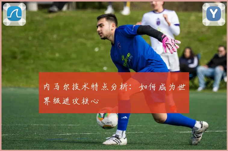 内马尔技术特点分析：如何成为世界级进攻核心
