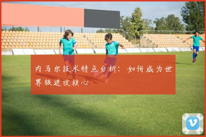 内马尔技术特点分析：如何成为世界级进攻核心