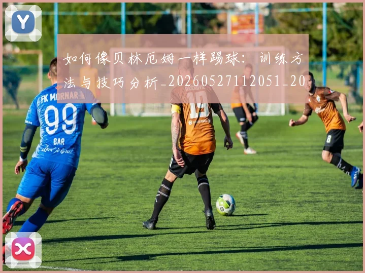 如何像贝林厄姆一样踢球:训练方法与技巧分析_20260527112051_20260609132619