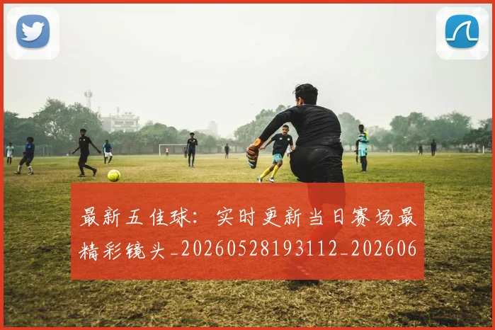 最新五佳球：实时更新当日赛场最精彩镜头_20260528193112_20260609205145