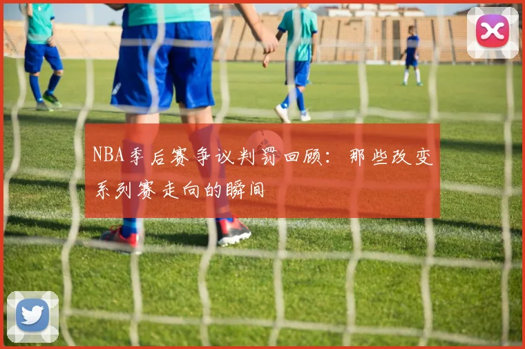 NBA季后赛争议判罚回顾：那些改变系列赛走向的瞬间