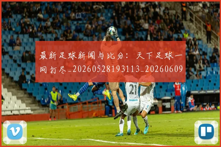最新足球新闻与比分：天下足球一网打尽_20260528193113_20260609205217