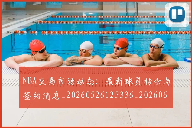 NBA交易市场动态:最新球员转会与签约消息_20260526125336_20260606165604