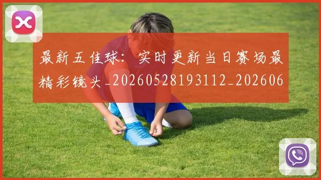 最新五佳球：实时更新当日赛场最精彩镜头_20260528193112_20260609205145